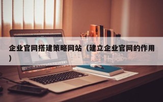 灵宝企业官网搭建策略网站（建立企业官网的作用）