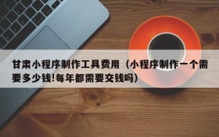 灵宝甘肃小程序制作工具费用（小程序制作一个需要多少钱!每年都需要交钱吗）