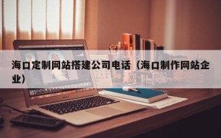 灵宝海口定制网站搭建公司电话（海口制作网站企业）