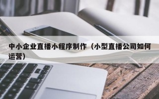 灵宝中小企业直播小程序制作（小型直播公司如何运营）
