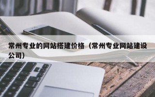 灵宝常州专业的网站搭建价格（常州专业网站建设公司）