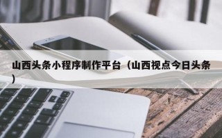 灵宝山西头条小程序制作平台（山西视点今日头条）